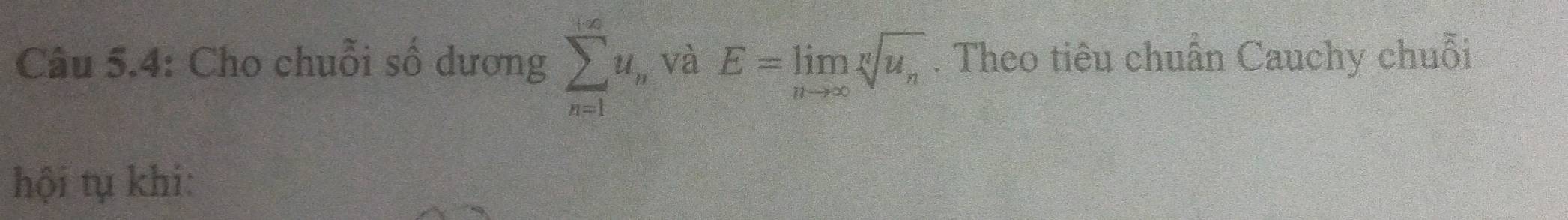 Câu 5.4: Cho chuỗi số dương sumlimits _(n=1)^(+∈fty)u_i , và E=limlimits _nto ∈fty sqrt[n](u_n). Theo tiêu chuẩn Cauchy chuỗi 
hội tụ khi: