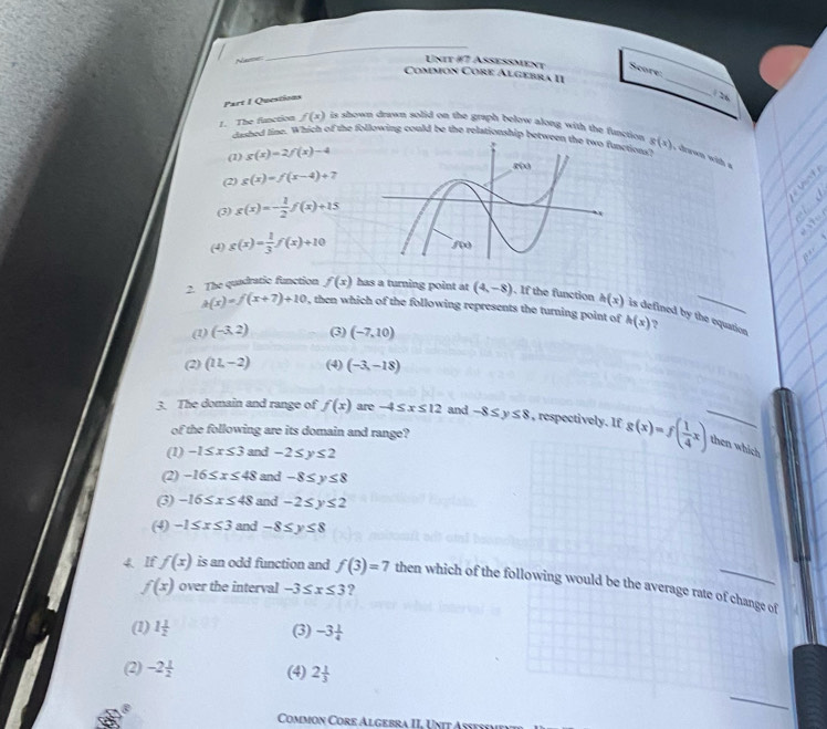 Name
_
_
Unit i7 Aseßment Score:
Common Core Algebra II
Part I Questions
1 26
1. The fanction f(x) is shown drawn solid on the graph below along with the function. g(x) , cawn with a
dasbed line. Which of the following could be the relationship betweetions?
(1) g(x)=2f(x)-4
(2) g(x)=f(x-4)+7
(3) g(x)=- 1/2 f(x)+15
(4) g(x)= 1/3 f(x)+10
2. The quadratic function f(x) has a turning point at (4,-8). If the function h(x) is defined by the equation ?
h(x)=f(x+7)+10 , then which of the following represents the turning point of h(x)
(1) (-3,2) (3) (-7,10)
(2) (11,-2) (4) (-3,-18)
3. The domain and range of f(x) are -4≤ x≤ 12 and -8≤ y≤ 8 , respectively. If g(x)=f( 1/4 x) then which
of the following are its domain and range?
(1) -1≤ x≤ 3 and -2≤ y≤ 2
(2) -16≤ x≤ 48 and -8≤ y≤ 8
(3) -16≤ x≤ 48 and -2≤ y≤ 2
(4) -1≤ x≤ 3 and -8≤ y≤ 8
4. If f(x) is an odd function and f(3)=7 then which of the following would be the average rate of change of
f(x) over the interval -3≤ x≤ 3 ?
(1) 1 1/2  (3) -3 1/4 
(2) -2 1/2  (4) 2 1/3 
Common Core Algebra II, Unit Aseñím