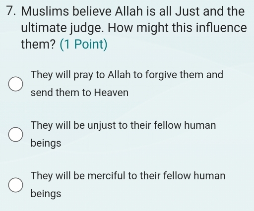 Muslims believe Allah is all Just and the
ultimate judge. How might this influence
them? (1 Point)
They will pray to Allah to forgive them and
send them to Heaven
They will be unjust to their fellow human
beings
They will be merciful to their fellow human
beings