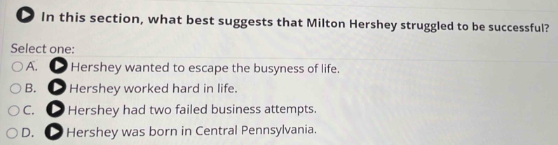 In this section, what best suggests that Milton Hershey struggled to be successful?
Select one:
A. , Hershey wanted to escape the busyness of life.
B. Hershey worked hard in life.
C. a Hershey had two failed business attempts.
D. , Hershey was born in Central Pennsylvania.