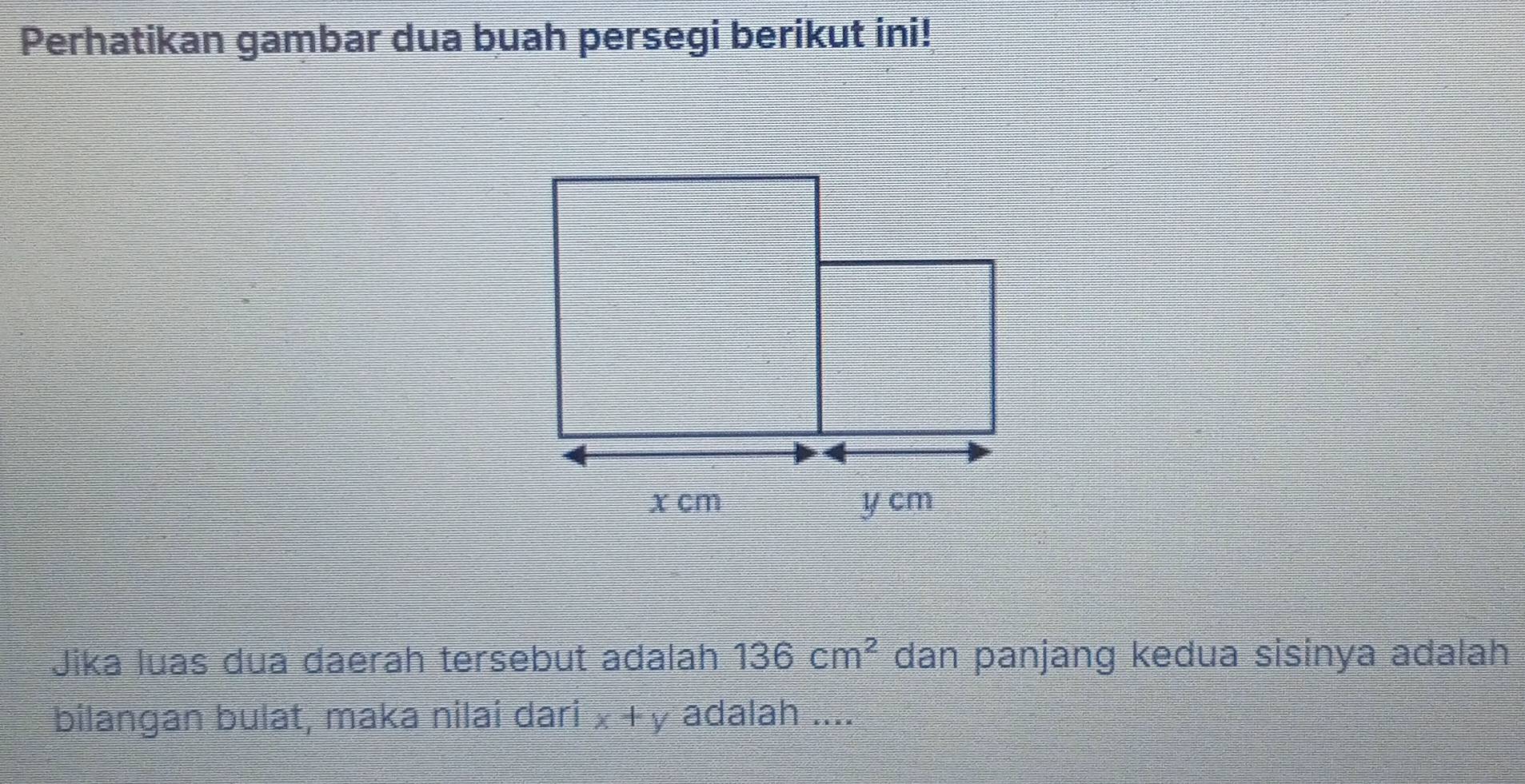 Perhatikan gambar dua buah persegi berikut ini! 
Jika luas dua đaerah tersebut adalah 136cm^2 dan panjang kedua sisinya adalah 
bilangan bulat, maka nilai dari x+y adalah ....