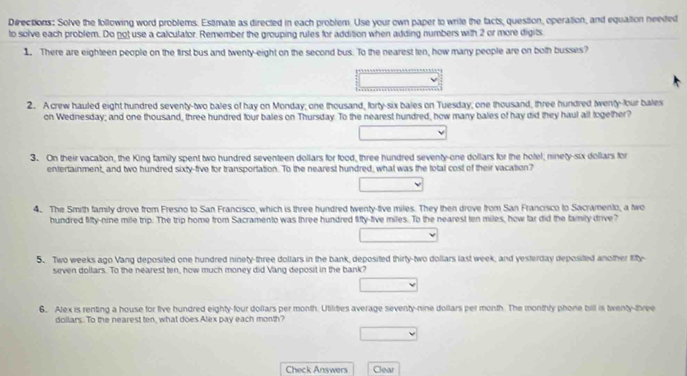 Directions: Solve the following word problems. Estimate as directed in each problem. Use your own paper to write the facts, question, operation, and equation neeted 
to solve each problem. Do not use a calculator. Remember the grouping rules for addition when adding numbers with 2 or more digits. 
1. There are eighteen people on the first bus and twenty-eight on the second bus. To the nearest ten, how many people are on both busses? 
2. A crew hauled eight hundred seventy-two bales of hay on Monday; one thousand, forty-six bales on Tuesday; one thousand, three hundred twenty-lour bales 
on Wednesday; and one thousand, three hundred four bales on Thursday. To the nearest hundred, how many bales of hay did they haul all together? 
3. On their vacation, the King family spent two hundred seventeen dollars for food, three hundred seventy-one dollars for the hotel; ninety-six dollars for 
entertainment, and two hundred sixty-five for transportation. To the nearest hundred, what was the total cost of their vacation? 
4. The Smith family drove from Fresno to San Francisco, which is three hundred twenty-five miles. They then drove from San Francisco to Sacramento, a two 
hundred lifty-nine mile trip. The trip home from Sacramento was three hundred fifty-five miles. To the nearest ten miles, how far did the family drive? 
5. Two weeks ago Vang deposited one hundred ninety-three dollars in the bank, deposited thirty-two dollars last week, and yesterday deposited another fity- 
seven dollars. To the nearest ten, how much money did Vang deposit in the bank? 
6. Alex is renting a house for five hundred eighty-four dollars per month. Utilities average seventy-nine dollars per month. The monthly phone bill is twenty-three
dollars. To the nearest ten, what does Alex pay each month? 
Check Answers Clear