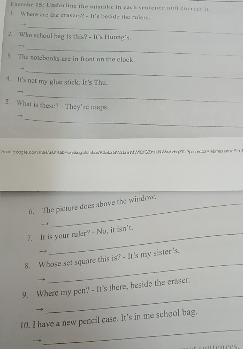 Underline the mistake in each sentence and correct it. 
1. Where are the crasers? - It's beside the rulers. 
_ 
2. Who school bag is this? - It’s Huong’s. 
_ 
3. The notebooks are in front on the clock. 
_ 
4. It’s not my glue stick. It’s Thu. 
_ 

5. What is these? - They're maps. 
_ 
/mail.google.com/mail/u/0/?tab=wm&ogbl#nbox/KtbxLzGWzLrmMWfCfGZnsLNWwzbqZftL?projector=1&messagePart! 
6. The picture does above the window. 
7. It is your ruler? - No, it isn’t. 
_ 
8. Whose set square this is? - It’s my sister’s. 
→ 
_ 
9. Where my pen? - It’s there, beside the eraser. 
_ 
10. I have a new pencil case. It’s in me school bag.