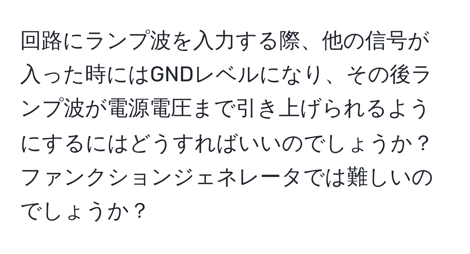 回路にランプ波を入力する際、他の信号が入った時にはGNDレベルになり、その後ランプ波が電源電圧まで引き上げられるようにするにはどうすればいいのでしょうか？ファンクションジェネレータでは難しいのでしょうか？