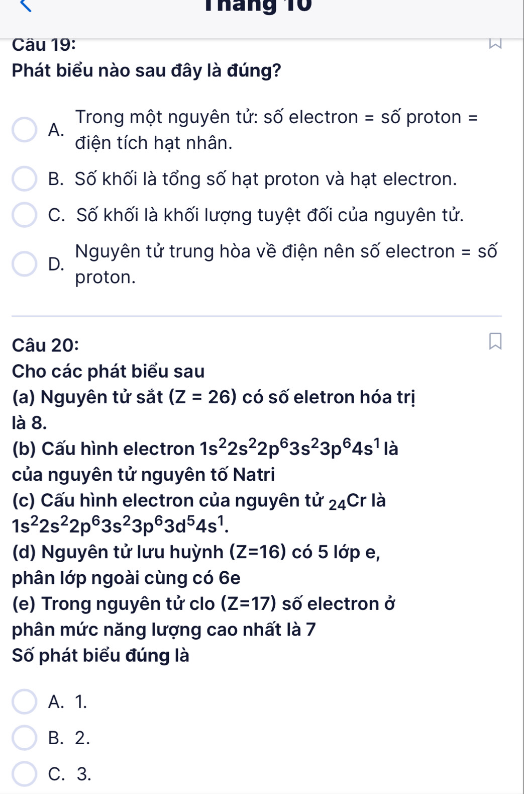 Tháng 10
Cầu 19:
Phát biểu nào sau đây là đúng?
Trong một nguyên tử: số electron =shat O' proton =
A.
điện tích hạt nhân.
B. Số khối là tổng số hạt proton và hạt electron.
C. Số khối là khối lượng tuyệt đối của nguyên tử.
Nguyên tử trung hòa về điện nên số electron =shat O'
D.
proton.
Câu 20:
Cho các phát biểu sau
(a) Nguyên tử sắt (Z=26) có số eletron hóa trị
là 8.
(b) Cấu hình electron 1s^22s^22p^63s^23p^64s^1 là
của nguyên tử nguyên tố Natri
(c) Cấu hình electron của nguyên tử 24Cr là
1s^22s^22p^63s^23p^63d^54s^1. 
(d) Nguyên tử lưu huỳnh (Z=16) có 5 lớp e,
phân lớp ngoài cùng có 6e
(e) Trong nguyên tử clo (Z=17) số electron ở
phân mức năng lượng cao nhất là 7
Số phát biểu đúng là
A. 1.
B. 2.
C. 3.