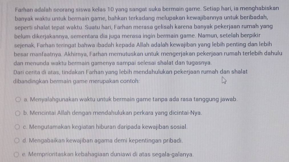 Farhan adalah seorang siswa kelas 10 yang sangat suka bermain game. Setiap hari, ia menghabiskan
banyak waktu untuk bermain game, bahkan terkadang melupakan kewajibannya untuk beribadah,
seperti shalat tepat waktu. Suatu hari, Farhan merasa gelisah karena banyak pekerjaan rumah yang
belum dikerjakannya, sementara dia juga merasa ingin bermain game. Namun, setelah berpikir
sejenak, Farhan teringat bahwa ibadah kepada Allah adalah kewajiban yang lebih penting dan lebih
besar manfaatnya. Akhirnya, Farhan memutuskan untuk mengerjakan pekerjaan rumah terlebih dahulu
dan menunda waktu bermain gamenya sampai selesai shalat dan tugasnya.
Dari cerita di atas, tindakan Farhan yang lebih mendahulukan pekerjaan rumah dan shalat
dibandingkan bermain game merupakan contoh:
a. Menyalahgunakan waktu untuk bermain game tanpa ada rasa tanggung jawab.
b. Mencintai Allah dengan mendahulukan perkara yang dicintai-Nya.
c. Mengutamakan kegiatan hiburan daripada kewajiban sosial.
d. Mengabaikan kewajiban agama demi kepentingan pribadi.
e. Memprioritaskan kebahagiaan duniawi di atas segala-galanya.