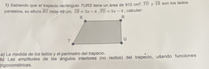 Sabiendo que el trapecio rectángulo TURS tiene un área de 912cm^2, overline TU y overline SR son los lados 
paralelos, su altura overline RU mide 48 cm, overline SR=3x-6, overline TU=5x-4 , calcular: 
a) La medida de los lados y el perímetro del trapecio. 
b) Las amplitudes de los ángulos interiores (no rectos) del trapecio, uśando funciones 
trigo no métricas .