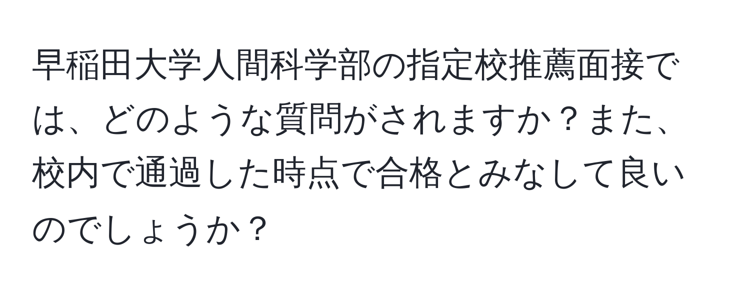 早稲田大学人間科学部の指定校推薦面接では、どのような質問がされますか？また、校内で通過した時点で合格とみなして良いのでしょうか？