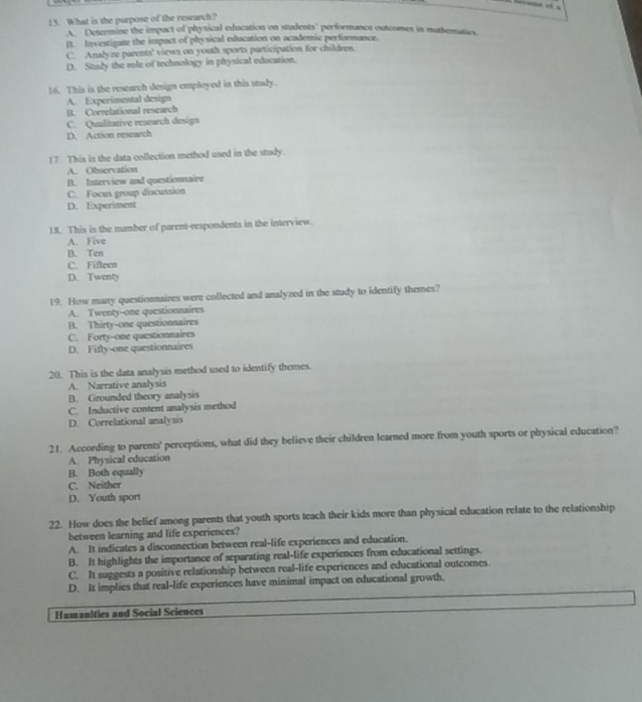 What is the purpose of the research?
A. Determine the impact of physical education on students' performance outeomes in mathematies
B. Investigate the impact of physical education on academic performance.
C. Analyze parents' views on youth sports participation for children.
D. Study the role of technology in physical education.
16. This is the research design employed in this study.
A. Experimental design
B. Correlational research
C. Qualitative research design
D. Action research
17. This is the data collection method used in the study.
A. Observation
B. Interview and questionnaire
C. Focus group discussion
D. Experiment
18. This is the number of parent-respondents in the interview.
A. Five
B. Ten
C. Fifteen
D. Twenty
19. How many questionnaires were collected and analyzed in the study to identify themes?
A. Twenty-one questionnaires
B. Thirty-one questionnaires
C. Forty-one questionnaires
D. Fifly-one questionnaires
20. This is the data analysis method used to identify themes.
A. Narrative analysis
B. Grounded theory analysis
C. Inductive content analysis method
D. Correlational analysis
21. According to parents' perceptions, what did they believe their children learned more from youth sports or physical education?
A. Physical education
B. Both equally
C. Neither
D. Youth sport
22. How does the belief among parents that youth sports teach their kids more than physical education relate to the relationship
between learning and life experiences?
A. It indicates a disconnection between real-life experiences and education.
B. It highlights the importance of separating real-life experiences from educational settings.
C. It suggests a positive relationship between real-life experiences and educational outcomes.
D. It implies that real-life experiences have minimal impact on educational growth.
Humanities and Social Sciences