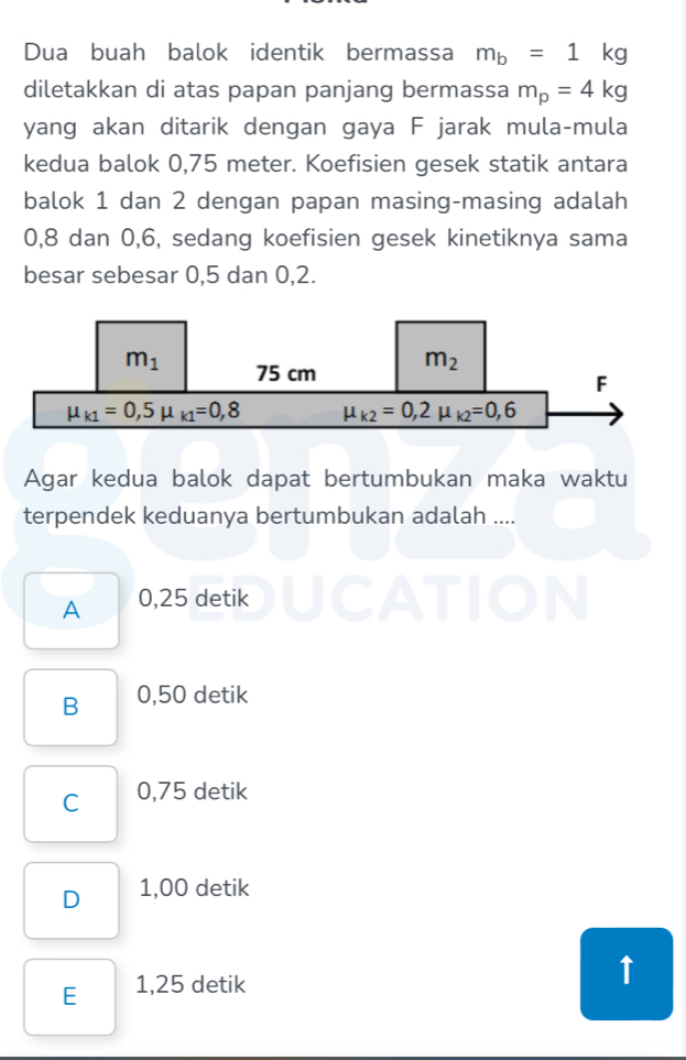 Dua buah balok identik bermassa m_b=1kg
diletakkan di atas papan panjang bermassa m_p=4kg
yang akan ditarik dengan gaya F jarak mula-mula
kedua balok 0,75 meter. Koefisien gesek statik antara
balok 1 dan 2 dengan papan masing-masing adalah
0,8 dan 0,6, sedang koefisien gesek kinetiknya sama
besar sebesar 0,5 dan 0,2.
Agar kedua balok dapat bertumbukan maka waktu
terpendek keduanya bertumbukan adalah ....
A 0,25 detik ICA DIN
B 0,50 detik
C 0,75 detik
D 1,00 detik
E 1,25 detik
↑