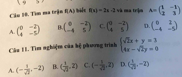 957 
Câu 10. Tìm ma trận f(A) biết f(x)=2x-2 và ma trận A=beginpmatrix 1&-1 2&3endpmatrix
A. beginpmatrix 0&-2 4&-5endpmatrix B. beginpmatrix 0&-2 -4&5endpmatrix C. beginpmatrix 0&-2 4&5endpmatrix D. beginpmatrix 0&2 -4&-5endpmatrix
Câu 11. Tìm nghiệm của hệ phương trình beginarrayl sqrt(2)x+y=3 4x-sqrt(2)y=0endarray.
A. (- 1/sqrt(2) ,-2) B. ( 1/sqrt(2) ,2) C. (- 1/sqrt(2) ,2) D. ( 1/sqrt(2) ,-2)