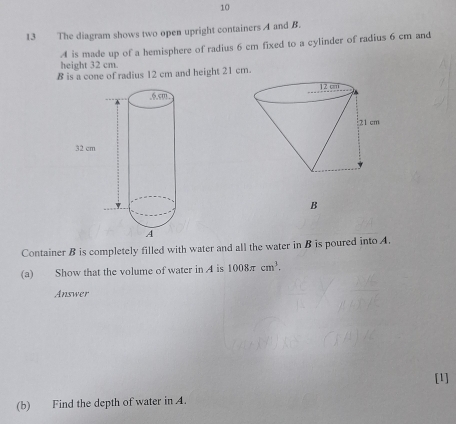 10 
13 The diagram shows two open upright containers A and B. 
A is made up of a hemisphere of radius 6 cm fixed to a cylinder of radius 6 cm and 
height 32 cm. 
B is a cone of radius 12 cm and height 21 cm. 
B 
Container B is completely filled with water and all the water in B is poured into A. 
(a) Show that the volume of water in A is 1008π cm^3. 
Answer 
[1] 
(b) Find the depth of water in A.