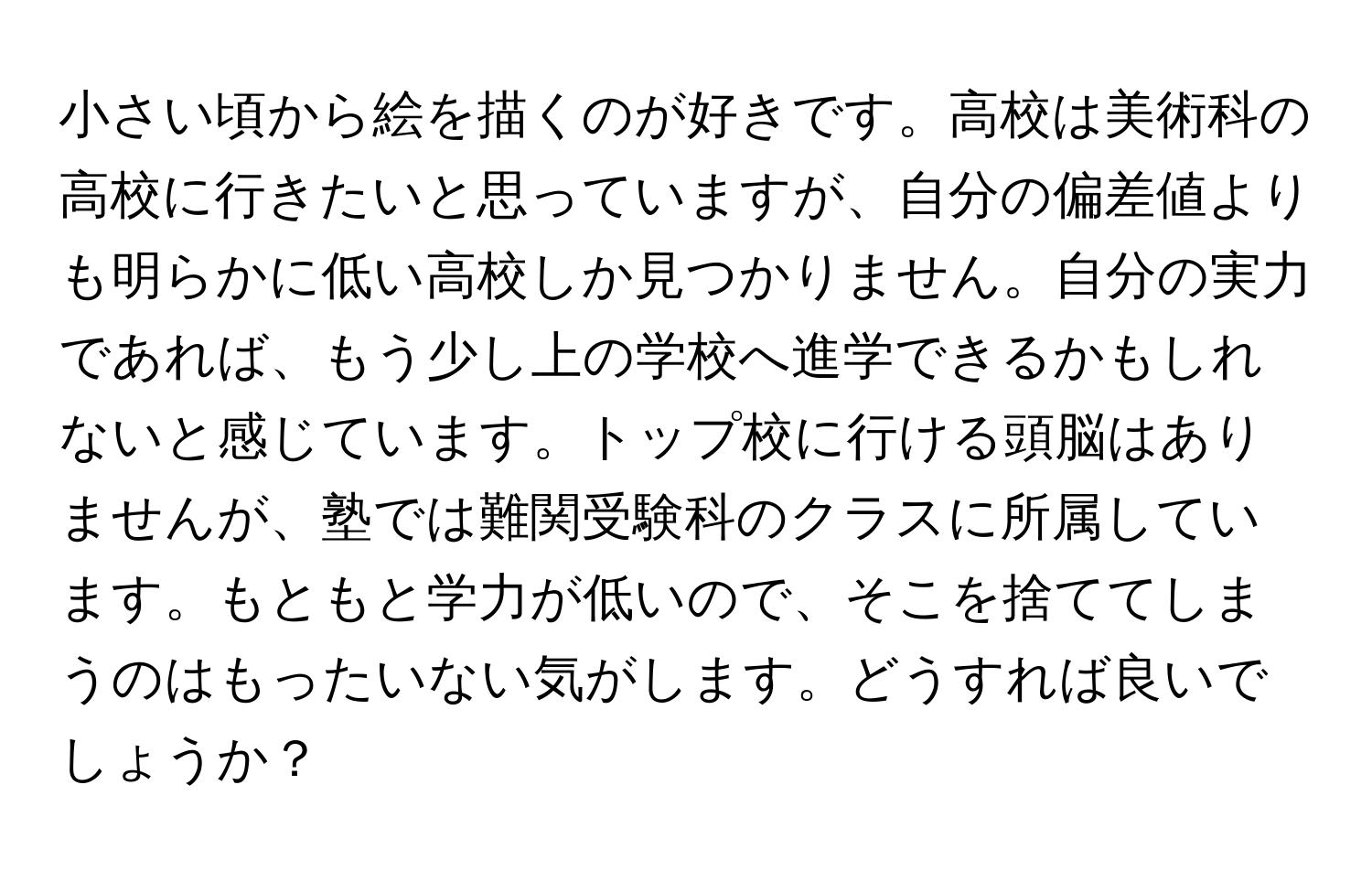 小さい頃から絵を描くのが好きです。高校は美術科の高校に行きたいと思っていますが、自分の偏差値よりも明らかに低い高校しか見つかりません。自分の実力であれば、もう少し上の学校へ進学できるかもしれないと感じています。トップ校に行ける頭脳はありませんが、塾では難関受験科のクラスに所属しています。もともと学力が低いので、そこを捨ててしまうのはもったいない気がします。どうすれば良いでしょうか？