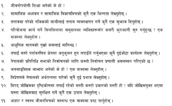 १. जीवनोपयोगी शिक्षा भनेको के हो ?
२. सामाजिक अध्ययन र सामाजिक विज्ञानविचको कूनै एक भिन्नता लेख्न्होस्।
३. तनावमा परेको नजिकको साथीलाई तनाव व्यवस्थापन गर्ने कुनै एक सुभाव दिनुहोस् ।
४. परियोजना कार्य गर्ने सिलसिलामा समुदायका व्यक्तिहरूसँंग कसरी कराकानी सुरु गनुंहुन्छ ? एक
बाक्यमा लेख्नुहोस ।
५. आधुनिक मानवको पुर्खा कसलाई मानिन्छ ?
६. तपाईं बस्ने पर्यावरणिय क्षेत्रमा अनुकुलन हुन तपाईले गनुंभएका कुनै दुईओटा कार्यहरू लेख्नुहोस् ।
७. नेपालको प्रतिनिधि सभाको निर्वाचनको लागि कस्तो निर्वाचन प्रणाली अवलम्बन गरिएको छ ?
८. जनसाइख्यिक लाभांश भनेको के हो ? एक वाक्यमा लेख्न्होस् ।
९. विप्रेषणले नेपालको अर्थतन्त्रमा पारेको कुनै दुई प्रभाब लेब्नुहोस् ।
१०. विपद् जोखिमका दृष्टिकोणमा तपाईंरहेको बस्ती कस्तो प्रकारको बस्ती हो ? यदि जोखिमयुक्त भएमा
यस्ता जोखिमबाट सुरक्षित गर्ने कुनै एक उपाय लेख्लुहोस् ।
११. आहार र स्वस्थ जीवनविचको सम्बन्ध एक वाक्यमा प्रस्ट पानुंहोस् ।