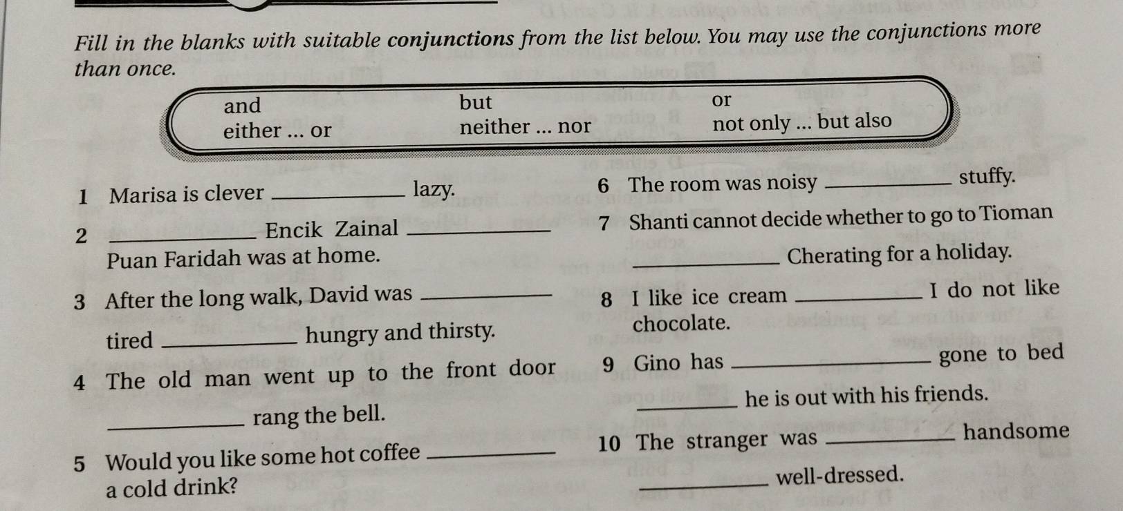 Fill in the blanks with suitable conjunctions from the list below. You may use the conjunctions more
than once.
and but
or
either ... or neither ... nor not only ... but also
1 Marisa is clever _lazy. 6 The room was noisy_
stuffy.
2 __7 Shanti cannot decide whether to go to Tioman
Encik Zainal
Puan Faridah was at home. _Cherating for a holiday.
3 After the long walk, David was _8 I like ice cream _I do not like
tired _hungry and thirsty.
chocolate.
4 The old man went up to the front door 9 Gino has_
gone to bed
_he is out with his friends.
_rang the bell.
5 Would you like some hot coffee_
10 The stranger was_
handsome
a cold drink?
_well-dressed.