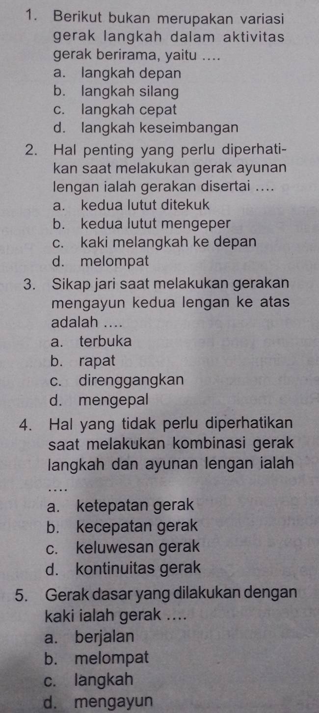 Berikut bukan merupakan variasi
gerak langkah dalam aktivitas
gerak berirama, yaitu ....
a. langkah depan
b. langkah silang
c. langkah cepat
d. langkah keseimbangan
2. Hal penting yang perlu diperhati-
kan saat melakukan gerak ayunan
lengan ialah gerakan disertai ....
a. kedua lutut ditekuk
b. kedua lutut mengeper
c. kaki melangkah ke depan
d. melompat
3. Sikap jari saat melakukan gerakan
mengayun kedua lengan ke atas
adalah ....
a. terbuka
b. rapat
c. direnggangkan
d. mengepal
4. Hal yang tidak perlu diperhatikan
saat melakukan kombinasi gerak 
langkah dan ayunan lengan ialah
_
a. ketepatan gerak
b. kecepatan gerak
c. keluwesan gerak
d. kontinuitas gerak
5. Gerak dasar yang dilakukan dengan
kaki ialah gerak ....
a. berjalan
b. melompat
c. langkah
d. mengayun