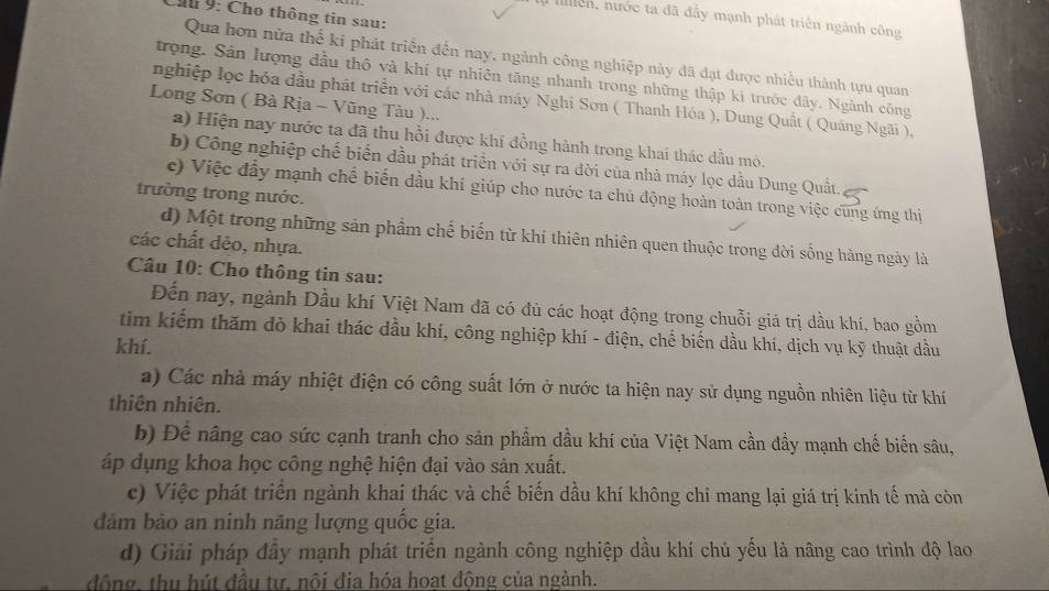 Ch 9: Cho thông tin sau:
a lilliễn, nước ta đã đẫy mạnh phát triển ngành công
Qua bơn nữa thể ki phát triển đến nay, ngành công nghiệp này đã đạt được nhiều thành tựu quan
trọng. Sản lượng đầu thô và khí tự nhiên tăng nhanh trong những thập ki trước đây. Ngành công
nghiệp lọc hóa đầu phát triển với các nhà máy Nghi Sơn ( Thanh Hóa ), Dung Quất ( Quáng Ngãi ),
Long Sơn ( Bà Rịa - Vũng Tàu )...
a) Hiện nay nước ta đã thu hồi được khí đồng hành trong khai thác dầu mô.
b) Công nghiệp chế biển dầu phát triển với sự ra đời của nhà máy lọc dầu Dung Quất.
c) Việc đầy mạnh chế biến đầu khí giúp cho nước ta chủ động hoàn toàn trong việc cũng ứng thị
trường trong nước.
d) Một trong những sản phẩm chế biến từ khí thiên nhiên quen thuộc trong đời sống hàng ngày là
các chất dẻo, nhựa.
Câu 10: Cho thông tin sau:
Đến nay, ngành Dầu khí Việt Nam đã có đủ các hoạt động trong chuỗi giá trị dầu khí, bao gồm
tim kiếm thăm đò khai thác dầu khí, công nghiệp khí - điện, chế biến dầu khí, dịch vụ kỹ thuật dầu
khí.
a) Các nhà máy nhiệt điện có công suất lớn ở nước ta hiện nay sử dụng nguồn nhiên liệu từ khí
thiên nhiên.
b) Để nâng cao sức cạnh tranh cho sản phẩm dầu khí của Việt Nam cần đầy mạnh chế biến sâu,
áp dụng khoa học công nghệ hiện đại vào sản xuất.
c) Việc phát triển ngành khai thác và chế biến dầu khí không chỉ mang lại giá trị kinh tế mà còn
ảm bảo an ninh năng lượng quốc gia.
d) Giải pháp đây mạnh phát triển ngành công nghiệp dầu khí chủ yếu là nâng cao trình độ lao
đông, thu hút đầu tư. nôi địa hóa hoạt đông của ngành.