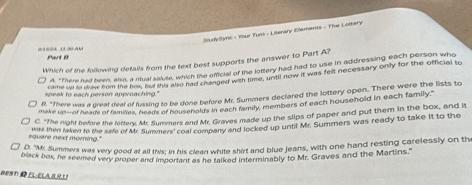 SludySyric - Your Turn - Literary Elements - The Lottery
0/18/24, 11:30 AM
Part B
Which of the following details from the text best supports the answer to Part A?
2 A. "There had been, also, a ritual salute, which the official of the lottery had had to use in addressing each person who
came up ta draw from the box, but this also had changed with time, until now it was felt necessary only for the official to
speak to each person approaching."
B. "There was a great deal of fussing to be done before Mr. Summers declared the lottery open. There were the lists to
make up—-of heads of familles, heads of households in each family, members of each household in each family."
C. "The night before the lottery, Mr. Summers and Mr. Graves made up the slips of paper and put them in the box, and it
was then taken to the safe of Mr. Summers' coal company and locked up until Mr. Summers was ready to take it to the
square next morning."
D. "Mr. Summers was very good at all this; in his clean white shirt and blue jeans, with one hand resting carelessly on th
black box, he seemed very proper and Important as he talked interminably to Mr. Graves and the Martins."
BEST:ΩEL-ELA, 8,R, 1.1