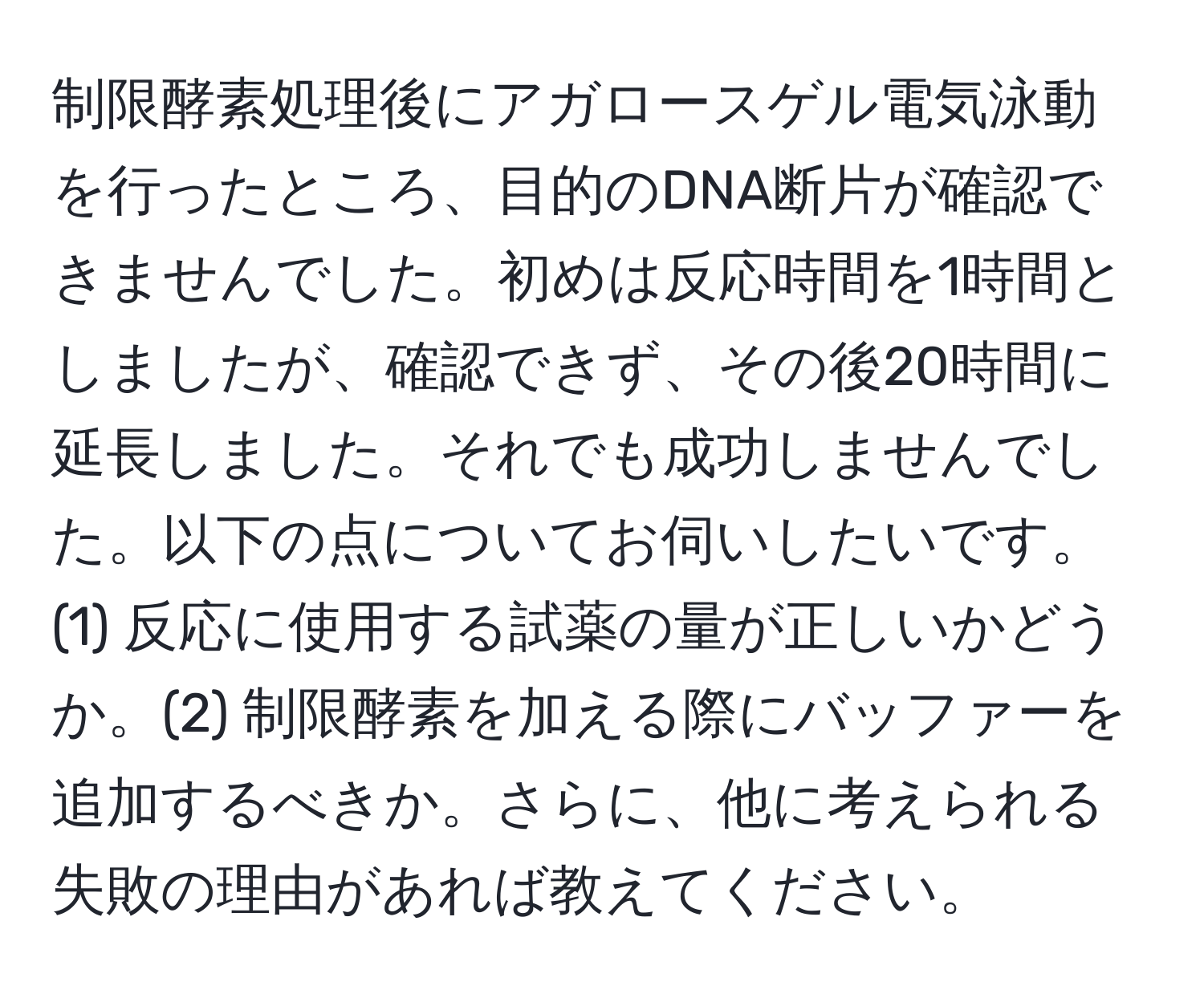 制限酵素処理後にアガロースゲル電気泳動を行ったところ、目的のDNA断片が確認できませんでした。初めは反応時間を1時間としましたが、確認できず、その後20時間に延長しました。それでも成功しませんでした。以下の点についてお伺いしたいです。(1) 反応に使用する試薬の量が正しいかどうか。(2) 制限酵素を加える際にバッファーを追加するべきか。さらに、他に考えられる失敗の理由があれば教えてください。