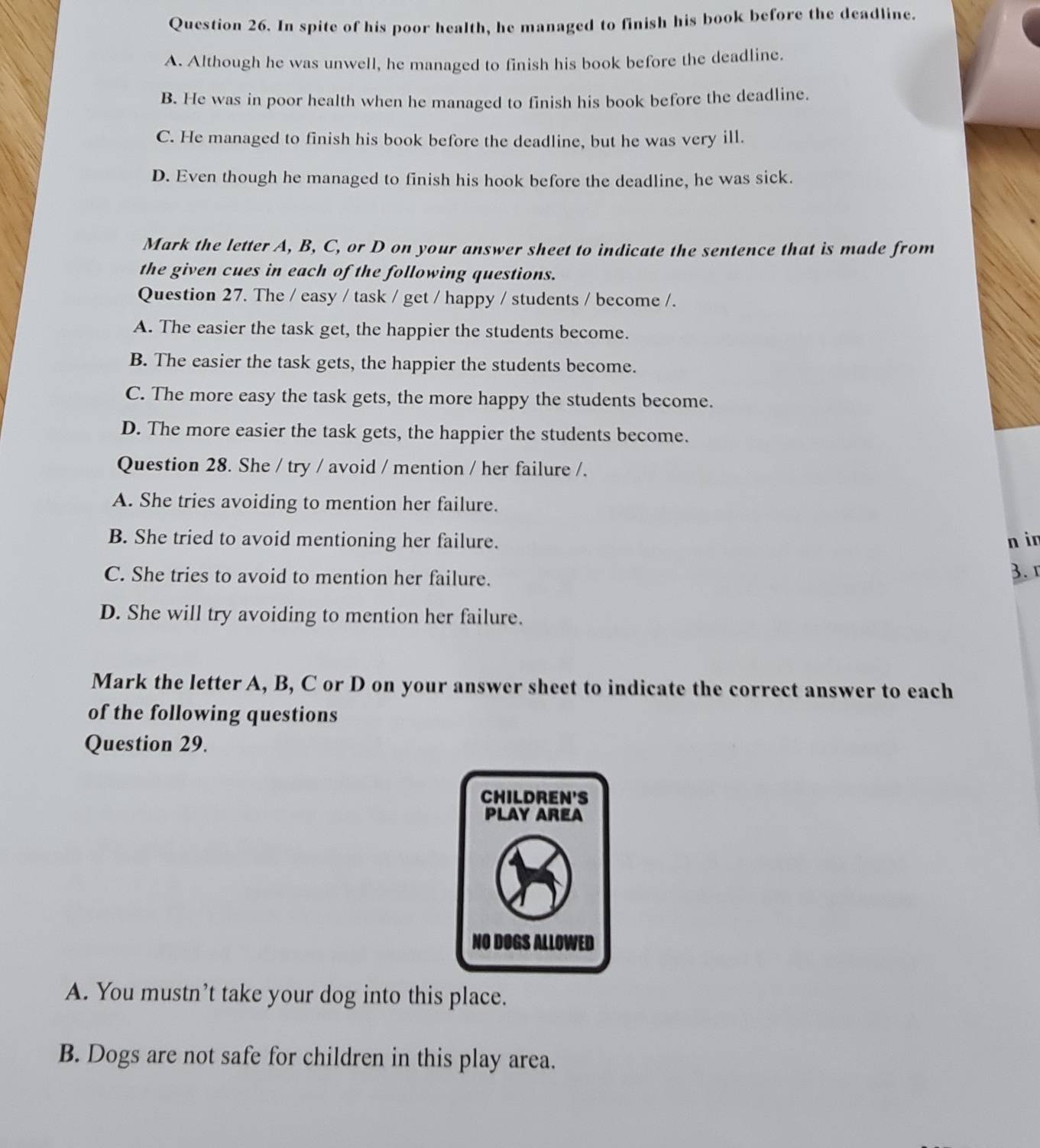 In spite of his poor health, he managed to finish his book before the deadline.
A. Although he was unwell, he managed to finish his book before the deadline.
B. He was in poor health when he managed to finish his book before the deadline.
C. He managed to finish his book before the deadline, but he was very ill.
D. Even though he managed to finish his hook before the deadline, he was sick.
Mark the letter A, B, C, or D on your answer sheet to indicate the sentence that is made from
the given cues in each of the following questions.
Question 27. The / easy / task / get / happy / students / become /.
A. The easier the task get, the happier the students become.
B. The easier the task gets, the happier the students become.
C. The more easy the task gets, the more happy the students become.
D. The more easier the task gets, the happier the students become.
Question 28. She / try / avoid / mention / her failure /.
A. She tries avoiding to mention her failure.
B. She tried to avoid mentioning her failure. n in
C. She tries to avoid to mention her failure. 3.
D. She will try avoiding to mention her failure.
Mark the letter A, B, C or D on your answer sheet to indicate the correct answer to each
of the following questions
Question 29.
A. You mustn’t take your dog into this place.
B. Dogs are not safe for children in this play area.