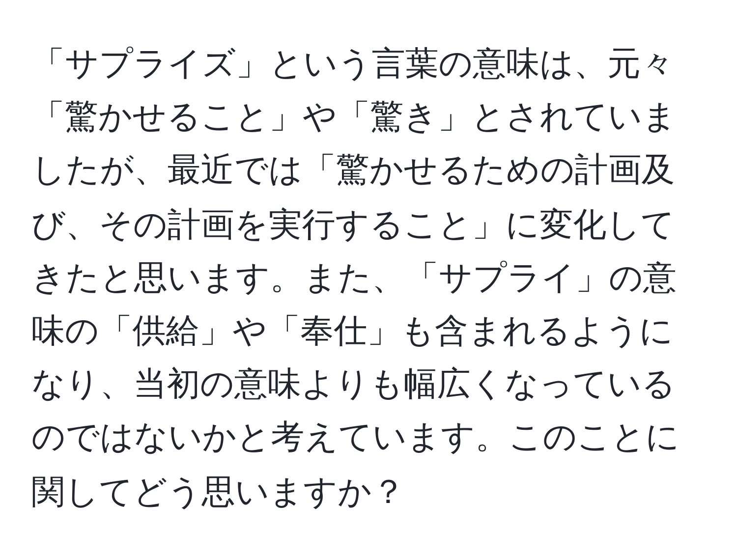 「サプライズ」という言葉の意味は、元々「驚かせること」や「驚き」とされていましたが、最近では「驚かせるための計画及び、その計画を実行すること」に変化してきたと思います。また、「サプライ」の意味の「供給」や「奉仕」も含まれるようになり、当初の意味よりも幅広くなっているのではないかと考えています。このことに関してどう思いますか？