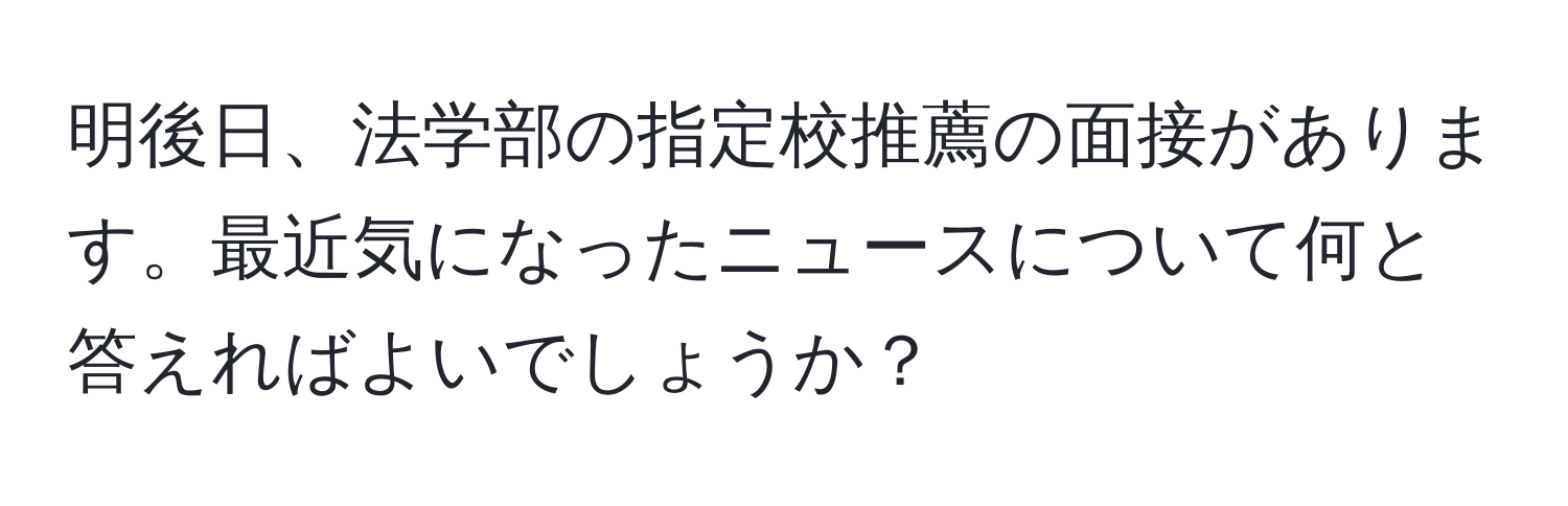 明後日、法学部の指定校推薦の面接があります。最近気になったニュースについて何と答えればよいでしょうか？