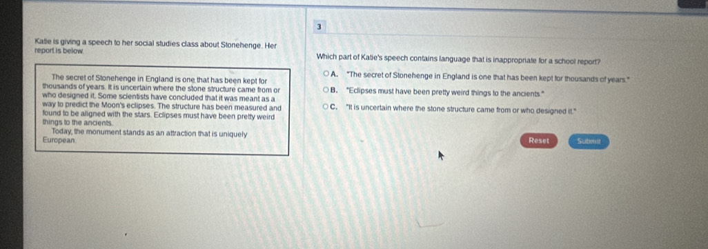 Kalle is giving a speech to her social studies class about Stonehenge. Her
report is below Which part of Katie's speech contains language that is inappropriate for a school report?
○ A. “The secret of Stonehenge in England is one that has been kept for thousands of years.”
The secret of Stonehenge in England is one that has been kept for
thousands of years. It is uncertain where the stone structure came from or B. "Eclipses must have been pretty weird things to the ancients."
who designed it. Some scientists have concluded that it was meant as a
way to predict the Moon's eclipses. The structure has been measured and C. "It is uncertain where the stone structure came from or who designed it."
found to be aligned with the stars. Eclipses must have been pretty weird
things to the ancients.
Today, the monument stands as an attraction that is uniquely
European. Reset Submit
