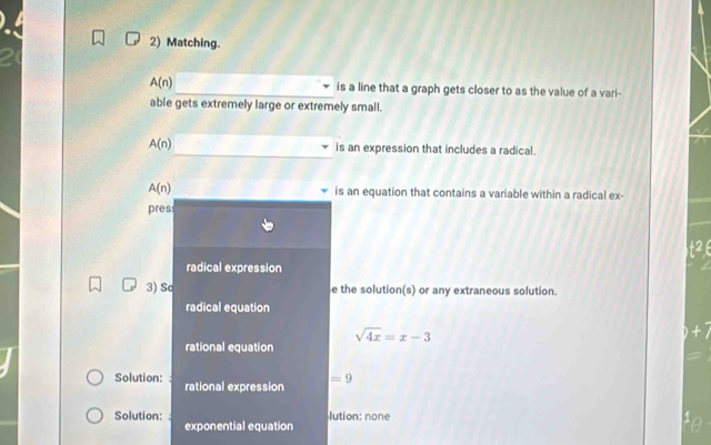 Matching.
A(n) _is a line that a graph gets closer to as the value of a vari- 
able gets extremely large or extremely small. 
_
A(n) is an expression that includes a radical.
A(n) is an equation that contains a variable within a radical ex- 
pres 
t2 
radical expression 
3) Sa e the solution(s) or any extraneous solution. 
radical equation
sqrt(4x)=x-3
× 
rational equation 
Solution: rational expression =9
lution: none 
Solution: exponential equation