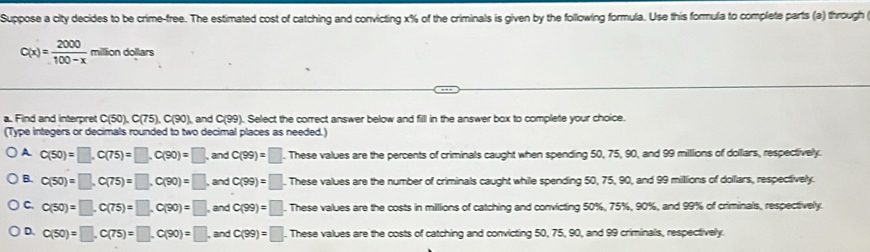 Suppose a city decides to be crime-free. The estimated cost of catching and convicting x% of the criminals is given by the following formula. Use this formula to complete parts (a) through
C(x)= 2000/100-x  miltion doll 3/5
a. Find and interpret C(50), C(75), C(90 ), and C(99). Select the correct answer below and filll in the answer box to complete your choice.
(Type integers or decimals rounded to two decimal places as needed.)
A C(50)=□ , C(75)=□ , C(90)=□ , and C(99)=□. These values are the percents of criminals caught when spending 50, 75, 90, and 99 millions of dollars, respectively.
B. c(50)=□ , C(75)=□ , C(90)=□ , and C(99)=□ These values are the number of criminals caught while spending 50, 75, 90, and 99 millions of dollars, respectively.
C. C(50)=□ , C(75)=□ , C(90)=□ , and C(99)=□. These values are the costs in millions of catching and convicting 50%, 75%, 90%, and 99% of criminals, respectively.
D. C(50)=□ , C(75)=□ , C(90)=□ , and C(99)=□. These values are the costs of catching and convicting 50, 75, 90, and 99 criminals, respectively.