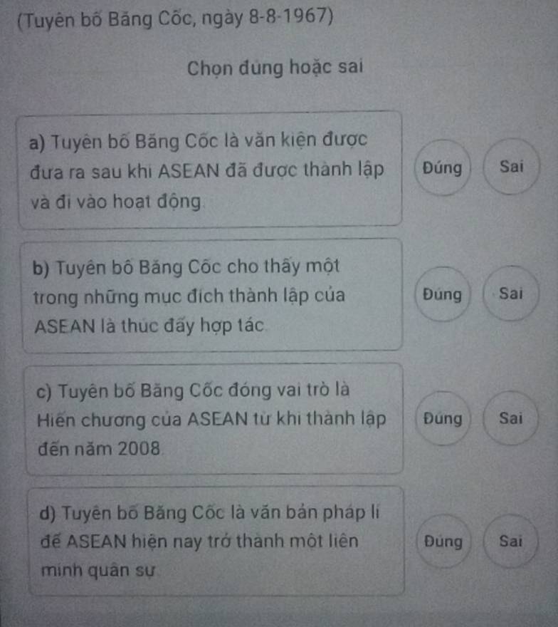 (Tuyên bố Băng Cốc, ngày 8-8-1967)
Chọn đùng hoặc sai
a) Tuyên bố Băng Cốc là văn kiện được
đưa ra sau khi ASEAN đã được thành lập Đúng Sai
và đi vào hoạt động
b) Tuyên bố Băng Cốc cho thấy một
trong những mục đích thành lập của Đúng Sai
ASEAN là thúc đấy hợp tác
c) Tuyên bố Băng Cốc đóng vai trò là
Hiến chương của ASEAN từ khi thành lập Đúng Sai
đến năm 2008
d) Tuyên bố Băng Cốc là văn bản pháp li
để ASEAN hiện nay trở thành một liên Đúng Sai
minh quân sự