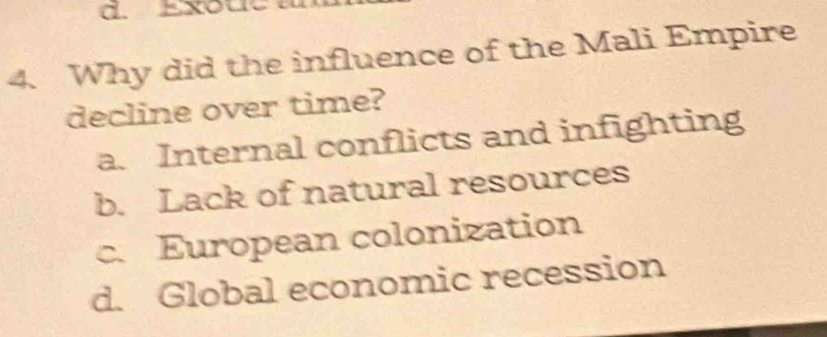 Exou
4. Why did the influence of the Mali Empire
decline over time?
a. Internal conflicts and infighting
b. Lack of natural resources
c. European colonization
d. Global economic recession