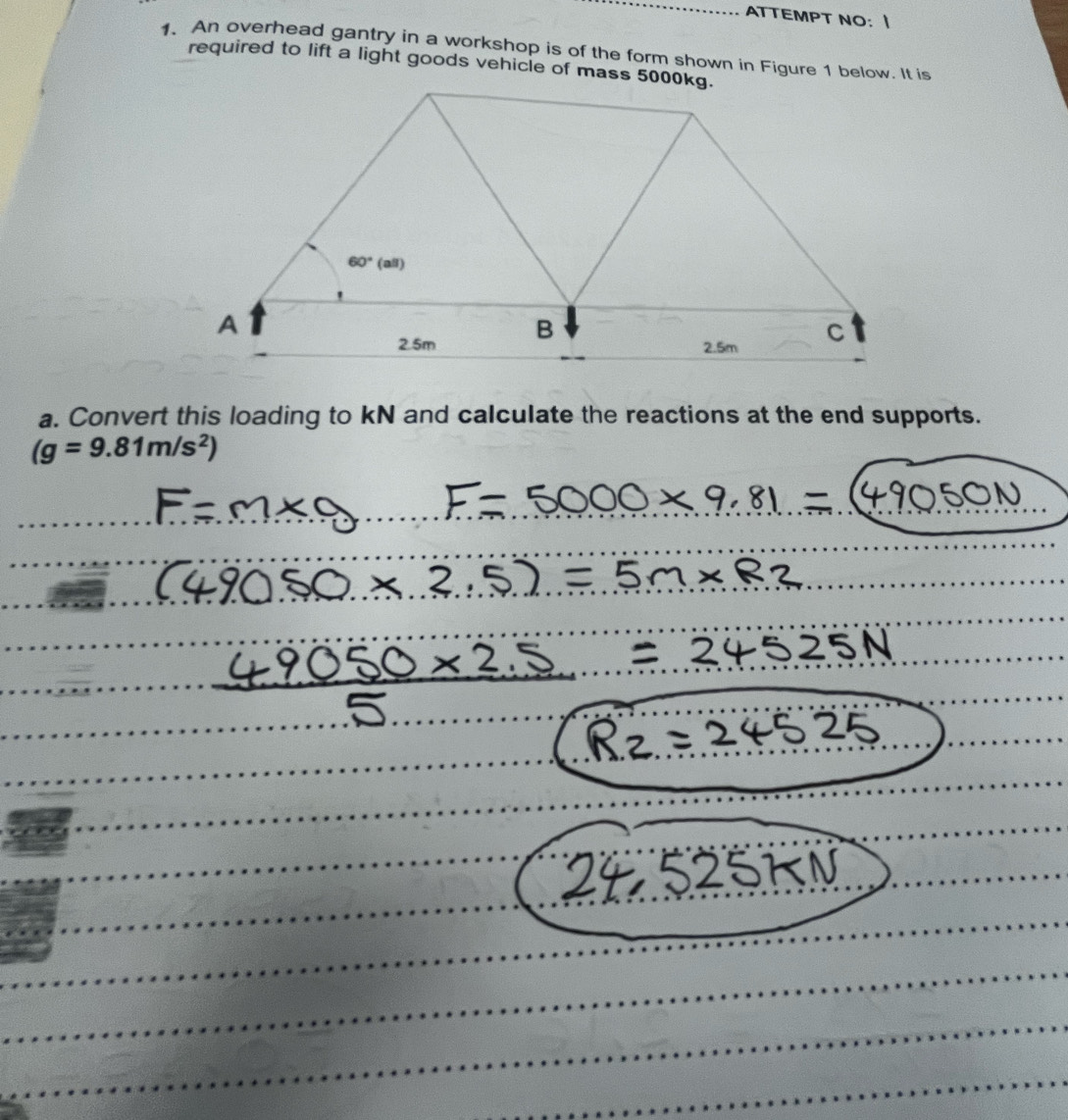 ATTEMPT NO： I
1. An overhead gantry in a workshop is of the form shown in Figure 1 below. It is
required to lift a light goods vehicle of mass 5000kg.
a. Convert this loading to kN and calculate the reactions at the end supports.
(g=9.81m/s^2)