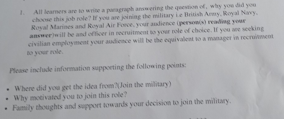 All learners are to write a paragraph answering the question of, why you did you 
choose this job role? If you are joining the military i.e British Army, Royal Navy, 
Royal Marines and Royal Air Force, your audience (person(s) reading your 
answer)will be and officer in recruitment to your role of choice. If you are seeking 
civilian employment your audience will be the equivalent to a manager in recruitment 
to your role. 
Please include information supporting the following points: 
Where did you get the idea from?(Join the military) 
Why motivated you to join this role? 
Family thoughts and support towards your decision to join the military.