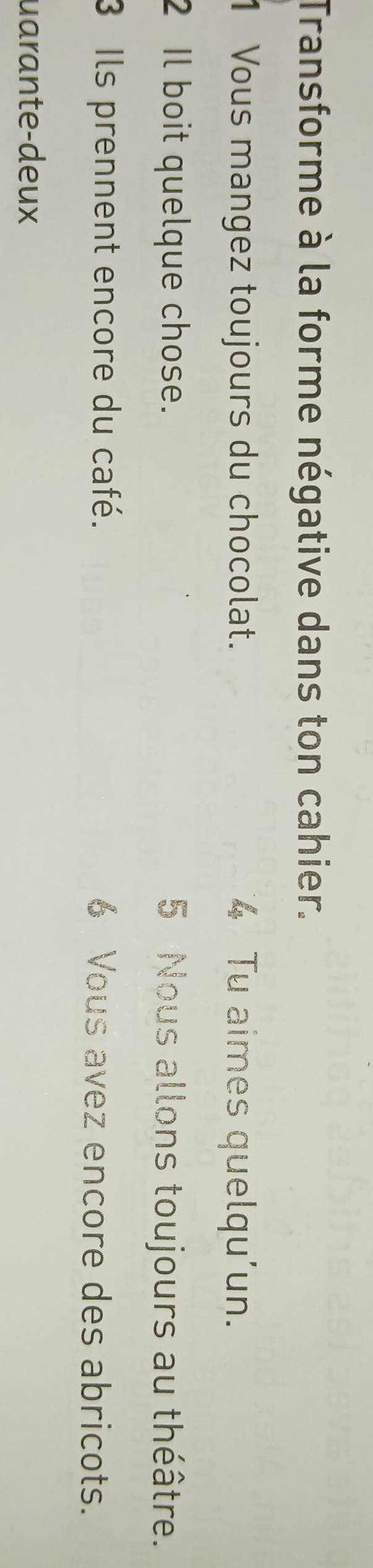 Transforme à la forme négative dans ton cahier. 
1 Vous mangez toujours du chocolat. 4 Tu aimes quelqu'un. 
2 Il boit quelque chose. 5 Nous allons toujours au théâtre. 
3 Ils prennent encore du café. 6 Vous avez encore des abricots. 
uarante-deux