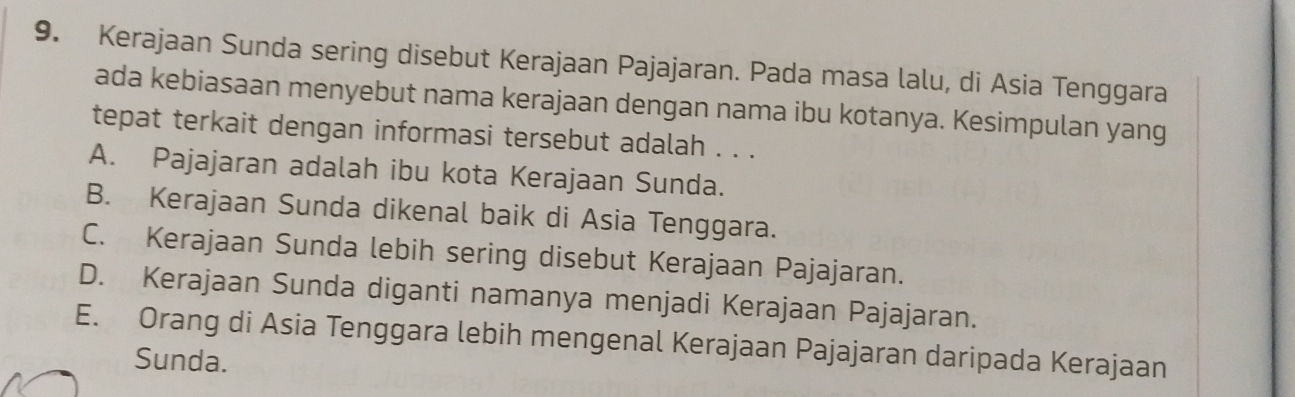 Kerajaan Sunda sering disebut Kerajaan Pajajaran. Pada masa lalu, di Asia Tenggara
ada kebiasaan menyebut nama kerajaan dengan nama ibu kotanya. Kesimpulan yang
tepat terkait dengan informasi tersebut adalah . . .
A. Pajajaran adalah ibu kota Kerajaan Sunda.
B. Kerajaan Sunda dikenal baik di Asia Tenggara.
C. Kerajaan Sunda lebih sering disebut Kerajaan Pajajaran.
D. Kerajaan Sunda diganti namanya menjadi Kerajaan Pajajaran.
E. Orang di Asia Tenggara lebih mengenal Kerajaan Pajajaran daripada Kerajaan
Sunda.