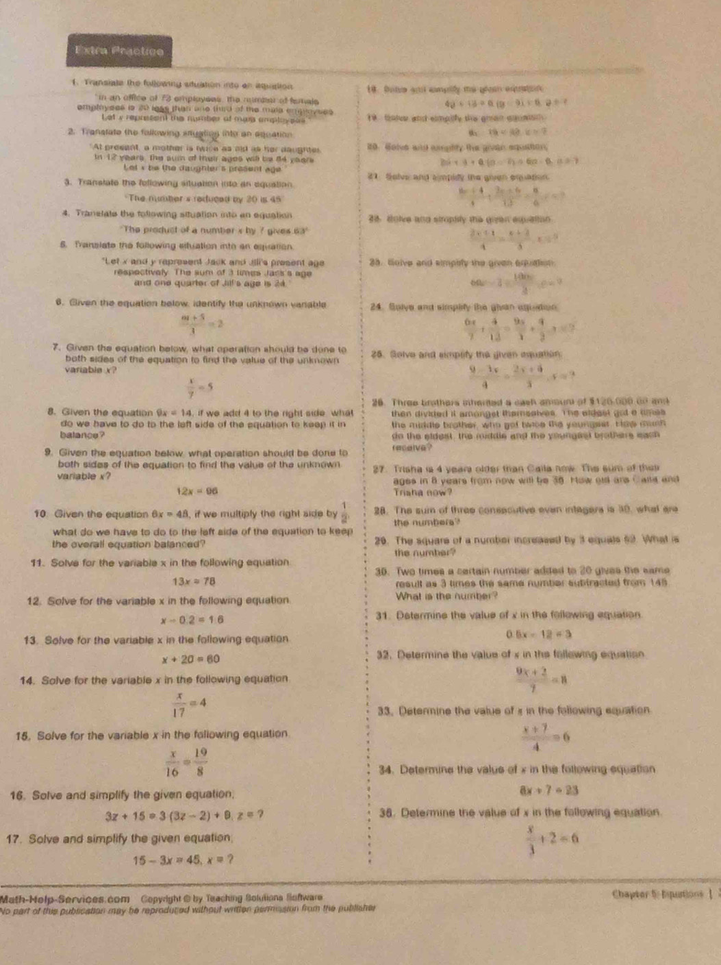 Extra Practice
1. Fransiate the following stuation into on aquation 18. Dote and camplly me groan equtot
in an office of 73 employees, the mumber of femals
40+13=0(9-9)+0.8+?
employees is 20 less than one third of the maia empoyees . talve and simpilfy the gran aguaton  .
Let y reprssent the number of mas emplaypos 
2. Transtate the following styatinn into an equation
16=42· k=7
"At present, a mother is twice as aid as her daughtes 20. Golve aid aughty the govan aquation,
In 12 years The sum of their ages will be 84 years 2sin alpha +alpha (alpha -overline D=6.(1.5)
Let s be the daughter's present age
1. Solve and ampidy the given equation.
3. Translate the fellowing situation into an equation.
The number s reduced by 20 is 45
 (8x+4)/4 + (3x+6)/12 = 8/6 (=frac 86)
4. Tranelate the following situation into an equation 36. dolve and stroptity the given equation
"The product of a number s by ? gives 63°
6. Translate the following situation into an equation.
 (3* 11)/4 =frac x+3+frac 2x=5
"Let x and y represent Jack and Jilli's present age 38. Goive and simplity the given equation.
respectively. The sum of 3 times Jacs's age
and one quarter of Jilf's age is 24.
6a-3= 100/3 ,e=9
6. Given the equation below, identify the unknown vanable 24. Saive and simplity the givan aguetion
 (6t+5)/3 =2
 6x/7 + 4/12 = 9x/3 + 9/3 ,·s
7. Given the equation below, what operation should be done to 25. Golve and simplity the given equation.
both sides of the equation to find the value of the unknown
variable x
 x/7 =5
 (9-3x)/4 = (2x+4)/3 ,x=?
26. Three brothers sharted a cash anun of $120.000 cn and
8. Given the equation 9x=14 if we add 4 to the right side  what then divided it amongst themsatves. The eldest got a umes
do we have to do to the left side of the equation to keep it in the middle brother, who got twoe the youngeer. Hae moth
balance ? do the eldest, the middle and the youngest brotherre each
9. Given the equation below, what operation should be done to reselve?
both sides of the equation to find the value of the unknown 
variable x? 37. Trisha is 4 years older than Calla now. The sum of thei
ages in 8 years from now will be 38. How old ans Calld and
12x=96 Trisha now?
10. Given the equation 6x=48 , if we multiply the right side by  1/2  28. The sum of three consecutive even integers is 30, what are
what do we have to do to the left side of the equation to keep the numbers?
the overall equation balanced? 20. The square of a number increased by 3 equals 52. What is
the number?
11. Solve for the variable x in the following equation
35. Two times a certain number added to 20 gives the same
13x=78 result as 3 times the same number subfracted from 145
12. Solve for the variable x in the following equation. What is the number?
x-0.2=1.6
31. Determine the value of x in the following equation.
13. Solve for the variable x in the following equation
0 6x-12=3
x+20=60
32. Determine the value of x in the fellowing equation
14. Solve for the variable x in the following equation
 (9x+2)/7 =8
 x/17 =4
33. Determine the value of x in the following equation
15. Solve for the variable x in the following equation
 (x+7)/4 =6
 x/16 = 19/8 
34. Determine the value of x in the following equation
16. Solve and simplify the given equation.
8x+7=23
3z+15=3(3z-2)+8,z= ?
38. Determine the value of x in the following equation.
17. Solve and simplify the given equation
15-3x=45,x= ?
 x/3 +2=6
Math-Help-Services.com Copyright @ by Teaching Solutions Software Chapter 5 Esputions Ⅰ 
No part of this publication may he reproduted without written permusion from the publisher