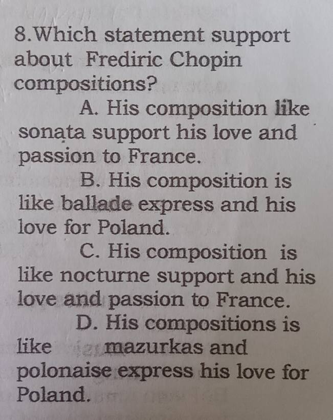 Which statement support
about Frediric Chopin
compositions?
A. His composition like
sonata support his love and
passion to France.
B. His composition is
like ballade express and his 
love for Poland.
C. His composition is
like nocturne support and his
love and passion to France.
D. His compositions is
like mazurkas and
polonaise express his love for
Poland.