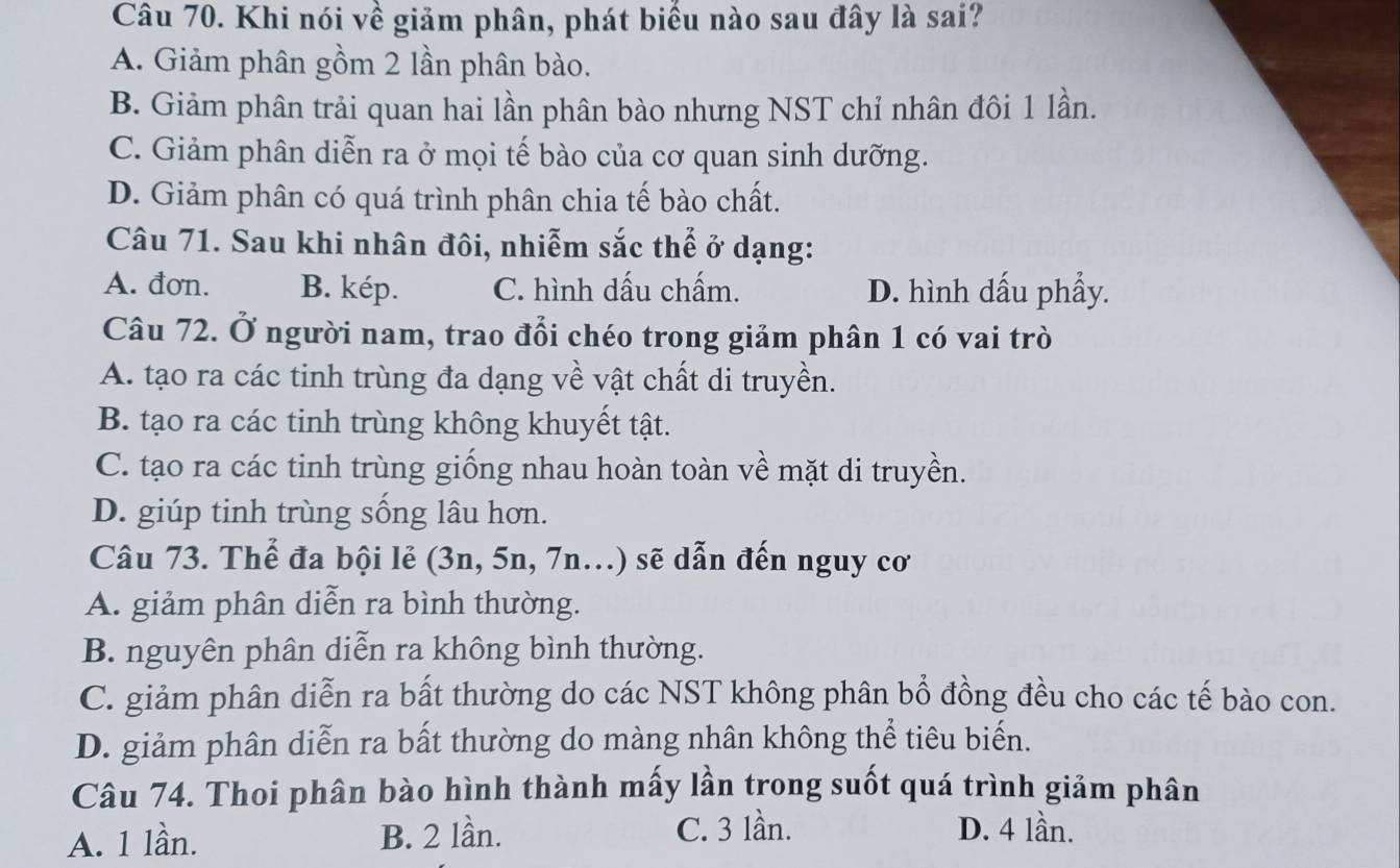 Khi nói về giảm phân, phát biểu nào sau đây là sai?
A. Giảm phân gồm 2 lần phân bào.
B. Giảm phân trải quan hai lần phân bào nhưng NST chỉ nhân đôi 1 lần.
C. Giảm phân diễn ra ở mọi tế bào của cơ quan sinh dưỡng.
D. Giảm phân có quá trình phân chia tế bào chất.
Câu 71. Sau khi nhân đôi, nhiễm sắc thể ở dạng:
A. đơn. B. kép. C. hình dấu chấm. D. hình dấu phẩy.
Câu 72. Ở người nam, trao đổi chéo trong giảm phân 1 có vai trò
A. tạo ra các tinh trùng đa dạng về vật chất di truyền.
B. tạo ra các tinh trùng không khuyết tật.
C. tạo ra các tinh trùng giống nhau hoàn toàn về mặt di truyền.
D. giúp tinh trùng sống lâu hơn.
Câu 73. Thể đa bội lẻ (3n, 5n, 7n...) sẽ dẫn đến nguy cơ
A. giảm phân diễn ra bình thường.
B. nguyên phân diễn ra không bình thường.
C. giảm phân diễn ra bất thường do các NST không phân bổ đồng đều cho các tế bào con.
D. giảm phân diễn ra bất thường do màng nhân không thể tiêu biến.
Câu 74. Thoi phân bào hình thành mấy lần trong suốt quá trình giảm phân
A. 1 lần. B. 2 lần. C. 3 lần. D. 4 lần.