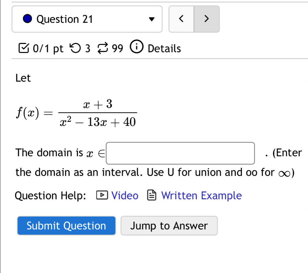 < > 
□0/1 pt つ 3 % 99 Details 
Let
f(x)= (x+3)/x^2-13x+40 
The domain is x∈ □. (Enter 
the domain as an interval. Use U for union and oo for ∞) 
Question Help: Video Written Example 
Submit Question Jump to Answer