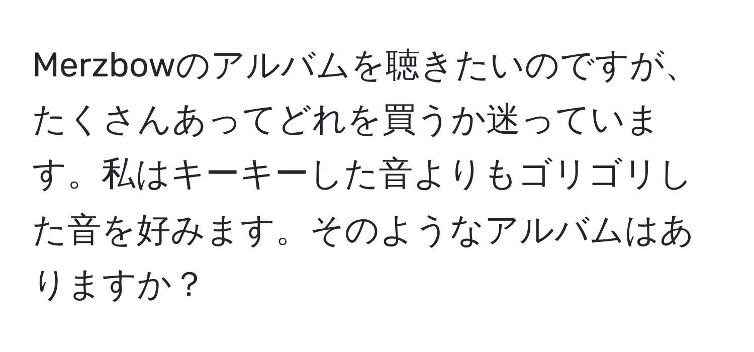 Merzbowのアルバムを聴きたいのですが、たくさんあってどれを買うか迷っています。私はキーキーした音よりもゴリゴリした音を好みます。そのようなアルバムはありますか？