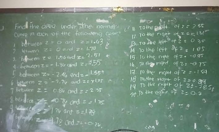 h-3=1
Find the area under the normar 
clove in each of the following case: ('ll To the t of z=235
12. To the rignt of z=131°
between z=0 and z=1.43 13. To. moe lelf op z=035
? betwwen z=0 and z=1.78
14. To the left f^2=105
3. beltween z=1.56 and z=2.51 15. i0 the right of2=-0.95
4. betueen z=-1.34t and z=2.55 16. To the right of z=-075
5 befwreen z=-2.46 and z=1.55° 17. ro the right of z=-1.54
6 between z=-7.76 and z=r1.25 18 To. the right of 
7 sehween z=0.86 and z=2.35 19 to the rigut of z=0.889
z=-285
70. To the aghp of z=0.3
8berdeen =-074 and z=1 35 
A beeth 24 and z=170°
byhngen 2x+78 and z=-0.26