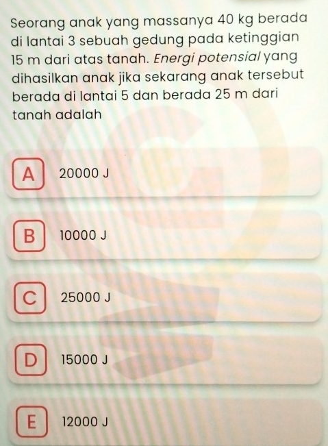 Seorang anak yang massanya 40 kg berada
di lantai 3 sebuah gedung pada ketinggian
15 m dari atas tanah. Energi potensial yang
dihasilkan anak jika sekarang anak tersebut 
berada di lantai 5 dan berada 25 m dari
tanɑh ɑdalah
A 20000 J
B 10000 J
Cl 25000 J
Dl 15000 J
E 12000 J