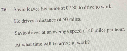 Savio leaves his home at 07 30 to drive to work. 
He drives a distance of 50 miles. 
Savio drives at an average speed of 40 miles per hour. 
At what time will he arrive at work?