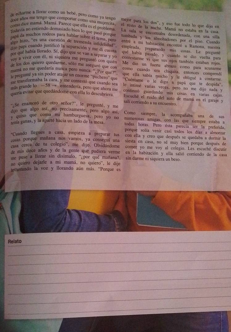 de echarme a llorar como un bebé, pero como ya tengo mejor para los dos', y eso fue todo lo que dijo en
doce años me tengo que comportar como una mujercita, el resto de la noche. Mamá no estaba en la casa
como dice mamá. Mamá. Parece que ella es el problema. La sala se encontraba desordenada, con una silla
Todavía no entiendo demasiado bien lo que pasó porque tumbada y los almohadones por el piso. Cuando
papá da muchos rodeos para hablar sobre el tera, pero entré a mi habitación encontré a Ramona, nuestra
algo hizo, “es una cuestión de tremenda infidelidad” empleada, preparando mis cosas. Le preguntéó
dijo papi cuando justificó la separación y me di cuenta qué había pasado, y cuando se dio vuelta para
por qué había llorado. Sí, dijo que se van a separar y yo contestarme vi que sus ojos también estaban rojos
voy a vivir con él, ni siquiera me preguntó con quién Me dio un fuerte abrazo como para acunarme
de los dos quiero quedarme, sólo me aseguró que con como cuando era chiquita, entonces comprendó
mamá no me quedaría nunça pero nunca. “¿Por qué?”, que ella sabía mucho y le obligué a contarme
le pregunté ya sin poder atajar un enorme ''puchero'' que ''Cuéntame o  le digo a papá que te despida''
me transformaba la cara, y me contestó que cuando sea  le intimé varias veces, pero no me dijo nada y
más grande lo —58 → entendería, pero que ahora me continuó guardando mis cosas en varias cajas.
quería evitar que quedándome con ella lo descubriera. Escuché el ruido del auto de mamá en el garaje y
salí corriendo a su encuentro.
'Se enamoró de otro señor?', le pregunté, y me
dijo que algo así, no precisamente, pero algo así, Como siempre, la acompañaba una de sus
y quiso que coma mi hamburguesa, pero yo no numerosas amigas, con las que siempre estaba a
tenía ganas, y la aparté hacia un lado de la mesa. todas horas. Pero ésta parecía ser la preferida.
porque solía venir casi todos los días a almorzar
“Cuando llegues a casa, empieza a preparar tus con ella y creo que después se quedaba a dormir la
cosas porque mañana nos vamos, ya conseguí una siesta en casa, no sé muy bien porque después de
casa cerca de tu colegio', me dijo. Olvidándome comer yo me voy al colegio. Les escuché discutir
de mis doce años y de la gente que pudiera verme en la habitación y ella salió corriendo de la casa
me puse a llorar sin disimulo, “¿por qué mañana?, sin darme ni siquiera un beso
no quiero dejarle a mi mamá, no quiero', le dije
levantando la voz y llorando aún más. “Porque es
Relato
_
_
_
_
_
_
_
_