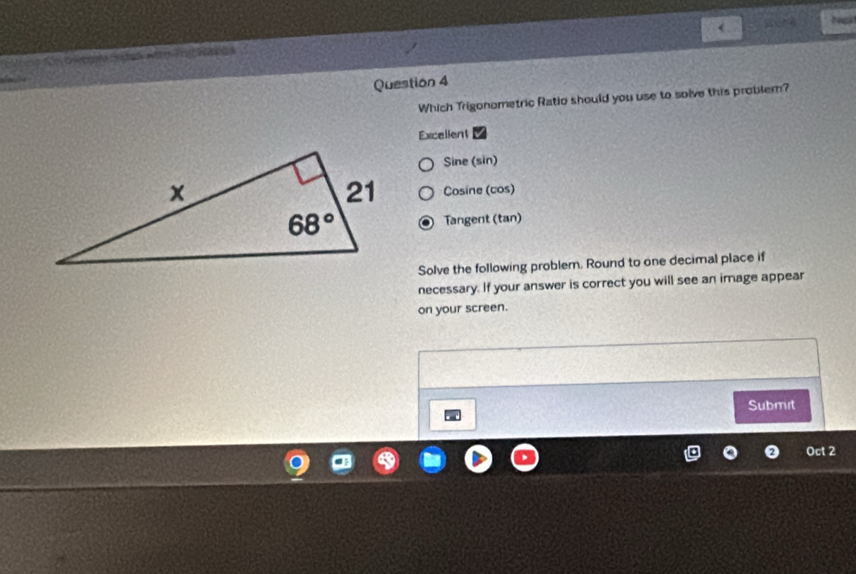 song
              
Question 4
Which Trigonometric Ratio should you use to solve this problem?
Excellent
Sine (sin)
Cosine (cos)
Tangent (tan)
Solve the following problem. Round to one decimal place if
necessary. If your answer is correct you will see an image appear
on your screen.
Submit
Oct 2