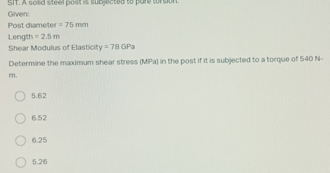 SIT. A solid steel post is subjected to pure torsion.
Given:
Post diameter =75mm
Length =2.5m
Shear Modulus of Elasticity o^2 =78GPa
Determine the maximum shear stress (MPa) in the post if it is subjected to a torque of 540 N-
m.
5.62
6.52
6.25
5.26