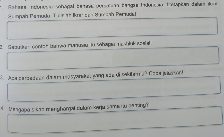 Bahasa Indonesia sebagai bahasa persatuan bangsa Indonesia ditetapkan dalam ikrar 
Sumpah Pemuda. Tulislah ikrar dari Sumpah Pemuda! 
2. Sebutkan contoh bahwa manusia itu sebagai makhluk sosial! 
3. Apa perbedaan dalam masyarakat yang ada di sekitarmu? Coba jelaskan! 
4. Mengapa sikap menghargai dalam kerja sama itu penting?