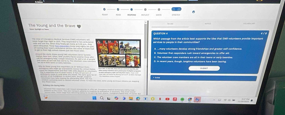 BEADT READ SESPOND REFLECT WRITE STRETCH
10-60
The Young and the Brave NOPES VOCABULASY
QUESTION 4
never forgst that night in 2021. They responded to two ambulancWhich passage from the article best supports the idea that EMS volunteers provide important
The conw of Emergency Medical Services (EMS) volunteers willservices to people in their communities?
calls and one fre, when they finally got home at 5:30 a m. they
eme exhausted. These Erxt responders know long nights are pa
of runcing their town's ambulance service, but some of them haA. mmany volunteers develop strong friendships and greater self-confidence.
9. Volunteer first responders rush toward emergencies to offer aid.
Mnound the clock, these young EMS volunteers serve Sackets C. The volunteer crew members are all in their teens or early twenties.
call for emergency help. Cooper Antonson, 16, said a lot of peoD. In recent years, though, longtime volunteers have been leaving.
ust come up and ask how old he is. The volutteer crew meer
Wy ds these young first responders do i? Without them SUBMUT
me fire Sepermente and thar EMS uncs depond on vulunteers m ean hee id ko freyte proye
amtulance crws in rural sreas are umpeid. The same goes for ft
aes of as tretighters, in retert years, though, fongtere * Exiva=
ated a prsong need to retuild volunteer crews, to meet the nead, wme young and brave cillzens are steppind
11/20/2024