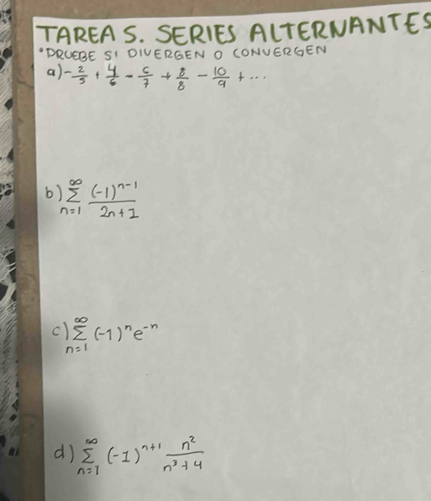 TAREA S. SERIES ALTERNANTES 
"DRUEBE SI DIVERGEN O CONVERGEN 
a) - 2/3 + 4/6 - 6/7 + 8/8 - 10/9 +·s
b sumlimits _(n=1)^(∈fty)frac (-1)^n-12n+1
c sumlimits _(n=1)^(∈fty)(-1)^ne^(-n)
d) sumlimits _(n=1)^(∈fty)(-1)^n+1 n^2/n^3+4 