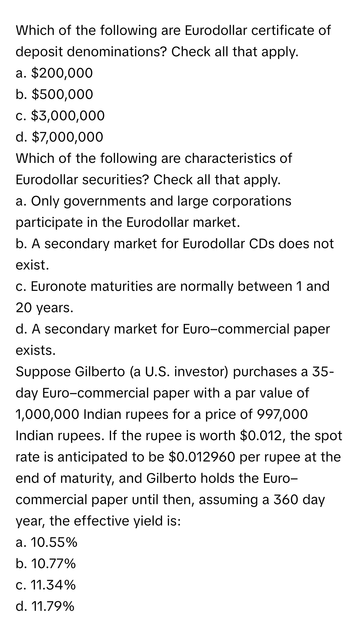 Which of the following are Eurodollar certificate of deposit denominations? Check all that apply.

a. $200,000
b. $500,000
c. $3,000,000
d. $7,000,000

Which of the following are characteristics of Eurodollar securities? Check all that apply.

a. Only governments and large corporations participate in the Eurodollar market.
b. A secondary market for Eurodollar CDs does not exist.
c. Euronote maturities are normally between 1 and 20 years.
d. A secondary market for Euro–commercial paper exists.

Suppose Gilberto (a U.S. investor) purchases a 35-day Euro–commercial paper with a par value of 1,000,000 Indian rupees for a price of 997,000 Indian rupees. If the rupee is worth $0.012, the spot rate is anticipated to be $0.012960 per rupee at the end of maturity, and Gilberto holds the Euro–commercial paper until then, assuming a 360 day year, the effective yield is:

a. 10.55%
b. 10.77%
c. 11.34%
d. 11.79%